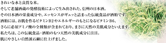 きれいな水と良質な米。そして老舗酒蔵の発酵技術によって生み出された、信州の日本酒。その日本酒の栄養成分や、エッセンスがギュッと詰まった伝統食品が酒粕です。酒粕には、お肌を作るビタミンB2やエネルギーのもとになるビタミンB6、さらに必須アミノ酸の全種類が含まれており、まさに天然の美肌成分といえます。私たちは、この伝統食品・酒粕のもつ天然の美肌成分に注目。肌にやさしい自然派石鹸に仕上げました。